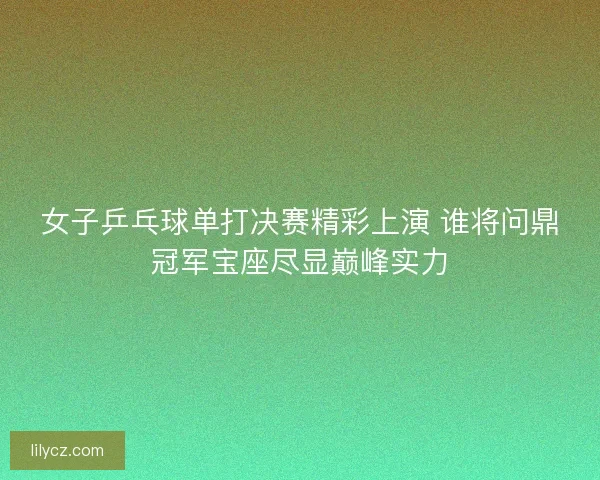 女子乒乓球单打决赛精彩上演 谁将问鼎冠军宝座尽显巅峰实力