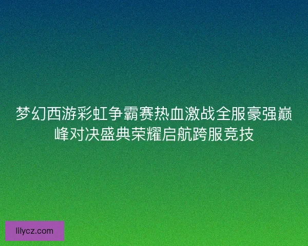 梦幻西游彩虹争霸赛热血激战全服豪强巅峰对决盛典荣耀启航跨服竞技