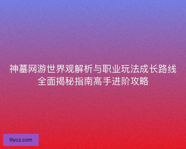 神墓网游世界观解析与职业玩法成长路线全面揭秘指南高手进阶攻略