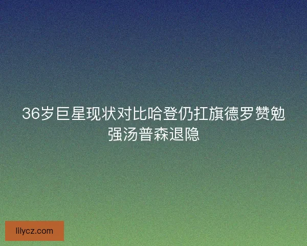 36岁巨星现状对比哈登仍扛旗德罗赞勉强汤普森退隐